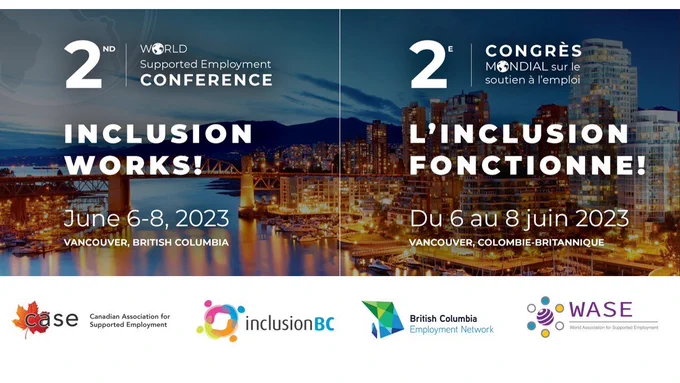 2nd World Supported Employment Conference. Inclusion Works! June 6-8, 2023. Vancouver, British Columbia.   2e Congrès Mondial sur le soutien à i'emploi. L'Inclusion fonctionne! Du 6 au 8 juin 2023. Vancouver, Colombie-Britannique. Canadian Association for Supported Employment, Inclusion BC, British Columbia Employment Network, World Association Supported Employment