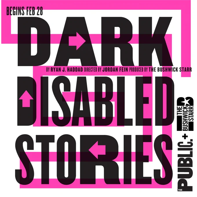 Image description: 
Graphic in black text on top of a background pink outline design that reads: "Begins Feb 28 DARK DISABLED STORIES By Ryan J. Haddad Directed by Jordan Fein Produced by The Bushwick Starr Presented by The Public Theater"