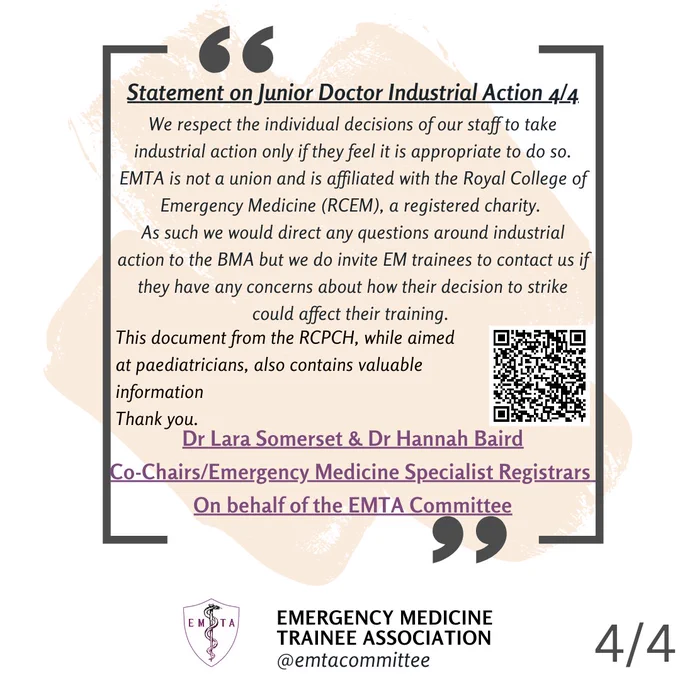 Statement 4/4 - We respect the individual decisions of our staff to take industrial action only if they feel it is
appropriate to do so. EMTA is not a union and is affiliated with the Royal College of Emergency
Medicine (RCEM), a registered charity. As such we would direct any questions around industrial
action to the BMA but we do invite EM trainees to contact us if they have any concerns about
how their decision to strike could affect their training.
This document from RCPCH, while aimed at paediatricians, also contains valuable information:
https://www.rcpch.ac.uk/resources/industrial-action-nhs-practical-advice-paediatric-traineessas-doctors
Dr Lara Somerset & Dr Hannah Baird
Co-Chairs/Emergency Medicine Specialist Registrars on behalf of the EMTA Committee