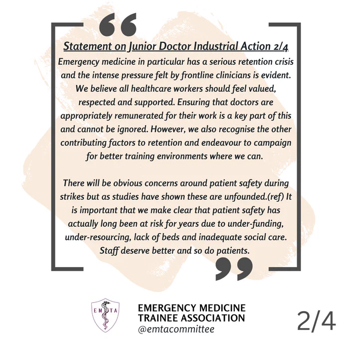 Statement 2/4 - Emergency medicine in particular has a serious retention crisis and the intense pressure felt by
frontline clinicians is evident. We believe all healthcare workers should feel valued, respected
and supported. Ensuring that doctors are appropriately remunerated for their work is a key part
of this and cannot be ignored. However, we also recognise the other contributing factors to
retention and endeavour to campaign for better training environments where we can. There will
be obvious concerns around patient safety during strikes but as studies have shown these are
unfounded.(ref) It is important that we make clear that patient safety has actually long been at
risk for years due to under-funding, under-resourcing, lack of beds and inadequate social care.
Staff deserve better and so do patients.