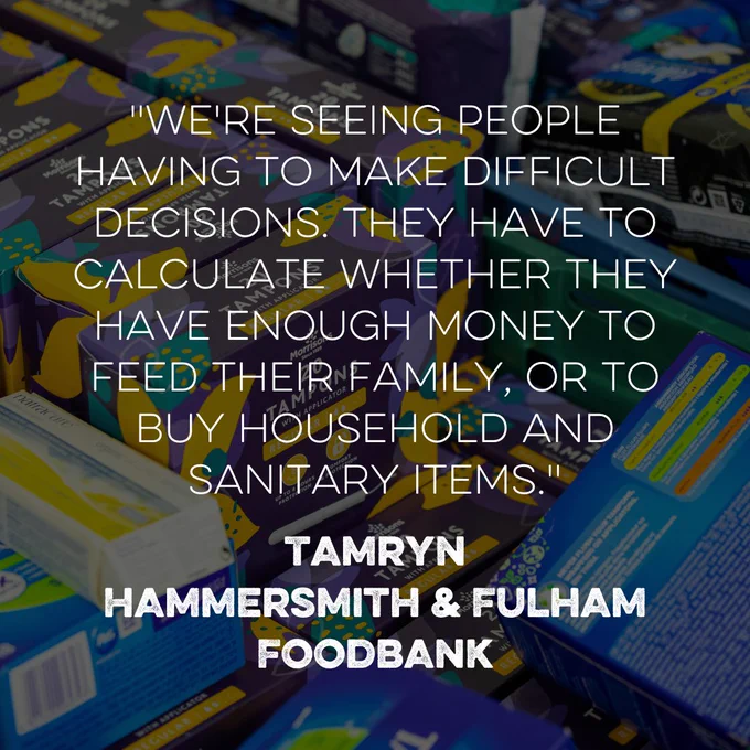 Photo shows boxes of tampons in a crate at a food bank, ready to be given out. A quote sits on top of the photo, which reads: "We're seeing people
having to make difficult decisions. they have to calculate whether they have enough money to feed their family, or to buy household and sanitary items." Quote by Tamryn at Hammersmith and Fulham Foodbank