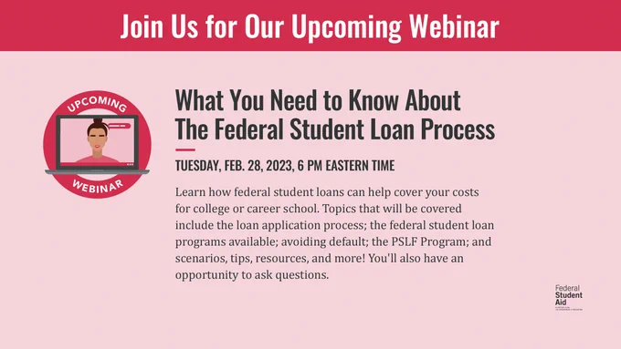 Join Us for Our Upcoming Webinar. What You Need to Know About The Federal Student Loan Process. Tuesday, Feb. 28, 2023, 6 PM Eastern Time. Learn how federal student loans can help cover your costs for college or career school. Topics that will be covered include the loan application process; the federal student loan programs available; avoiding default; the PSLF Program; and scenarios, tips, resources, and more! 
