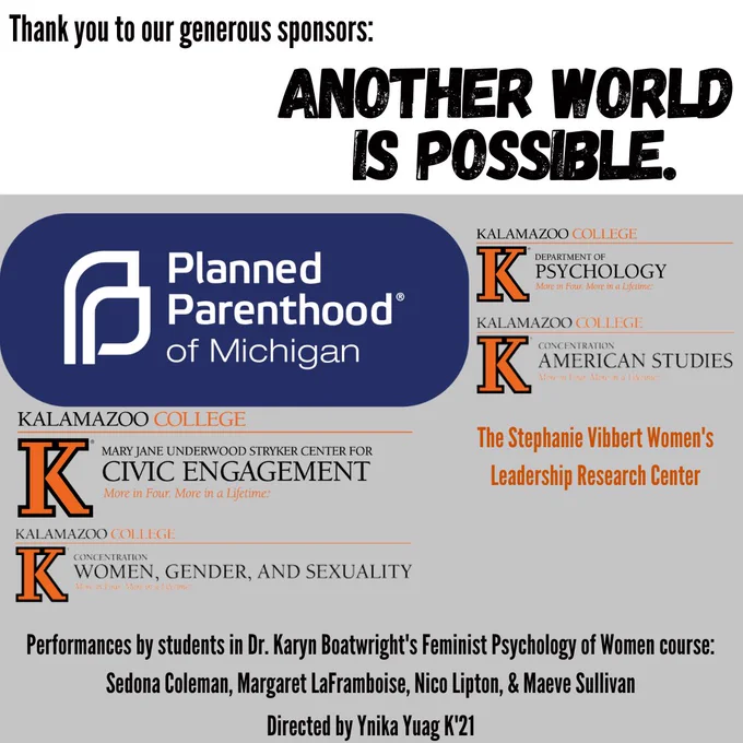 Thank you to our generous sponsors: Another World is Possible. Planned Parenthood of Michigan; the Stephanie Vibbert Women's Leadership Research Center; Kalamazoo College Center for Civic Engagement, Kalamazoo College Psychology; Women, Gender, and Sexuality; and American Studies departments. Performances by students in Dr. Karyn Boatwright's Feminist Psychology of Women course. Directed by Ynika Yuag K'21