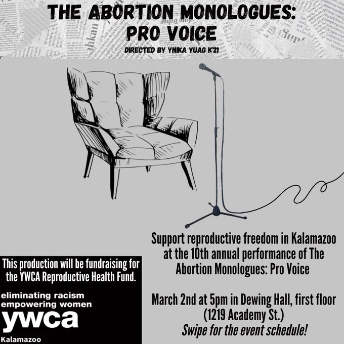 The Abortion Monologues: Pro Voice Directed by Ynika Yuag K'21. This production will be fundraising for the YWCA Reproductive Health Fund. YWCA logo. Support reproductive freedom in Kalamazoo at the 10th annual performance of The Abortion Monologues: Pro Voice. March 2nd at 5pm in Dewing Hall, first floor (1219 Academy St.) Swipe for the event schedule!