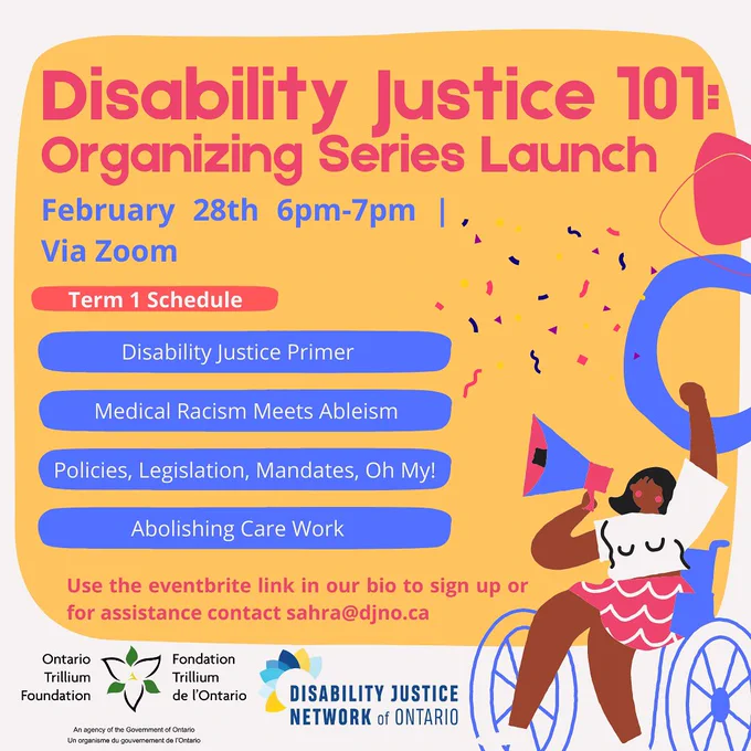 ID 1: Background colours are white and organge. At the top is text that reads "Disability Justice 101: Organizing Series Launch. February 28th 6pm-7pm | via zoom. Term 1 Schedule: 
Disability Justice Primer Medical Racism Meets Ableism
Policies, Legislation, Mandates, Oh My!
Abolishing Care Work." On the bottom is text that reads "use the eventbrite link in our bio to sign up or for assistance contact sahra@djno.ca". On the bottom left is a logo of our funders the Ontario Trillium Foundation and beside it is DJNO's logo. On the bottom right is an illustration of a Black femme in a wheelchair holding a megaphone.