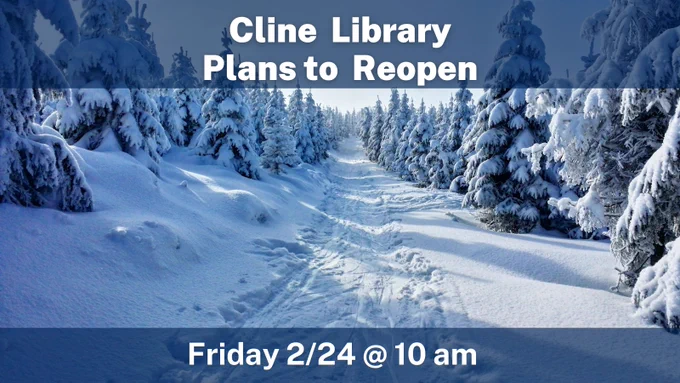 A snowy scene with a path through a pine forest. Text reads: Cline Library Plans to Reopen Friday 2/24 @ 10am