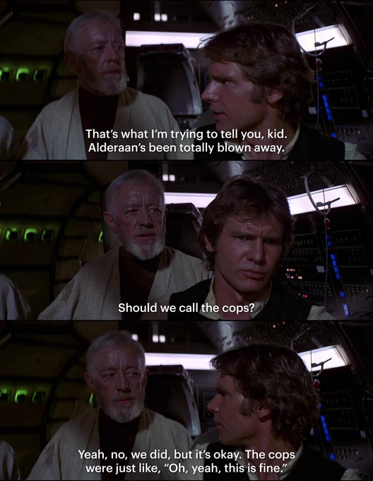 in the top panel, han solo is saying "that's what i'm trying to tell you, kid. alderaan's been totally blown away." in panel two, obi-wan is saying "should we call the cops?" and in panel three, han responds "yeah, no, we did, but it's okay. the cops were just like, "oh yeah, this is fine."