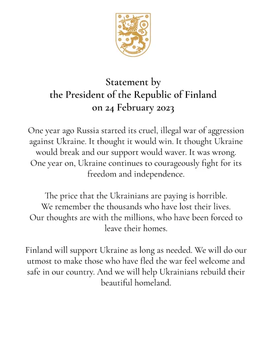 Statement by the President of the Republic of Finland on 24 February 2023
 
One year ago Russia started its cruel, illegal war of aggression against Ukraine. It thought it would win. It thought Ukraine would break and our support would waver. It was wrong. One year on, Ukraine continues to courageously fight for its freedom and independence.
 
The price that the Ukrainians are paying is horrible. We remember the thousands who have lost their lives. Our thoughts are with the millions, who have been forced to leave their homes.
 
Finland will support Ukraine as long as needed. We will do our utmost to make those who have fled the war feel welcome and safe in our country. And we will help Ukrainians rebuild their beautiful homeland.