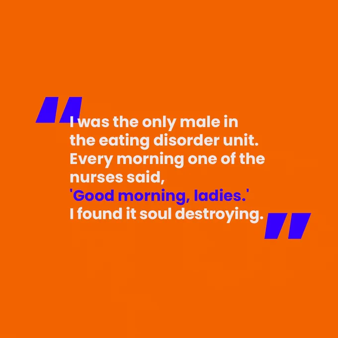 [Slide 2 of 4. A block orange background. In blue and white writing, there is a quote from one of the men we've interviewed that says "I was the only male in the eating disorder unit. Every morning one of the nurses said, 'Good morning ladies'. I found it soul destroying."]