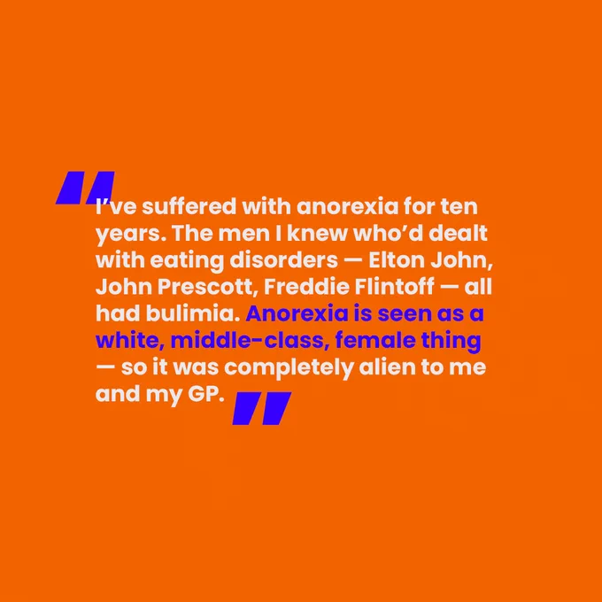 [Slide 4 of 4. A block orange background with a quote from one of the men we interviewed on it. In blue and white writing, it says "I've suffered with anorexia for ten years. The men I knew who'd dealt with eating disorders- Elton John, John Precott, Freddie Flintoff- all had bullimia. Anorexia is seen as a white, middle class, female thing- so it wsa completely alien to me and my GP."]