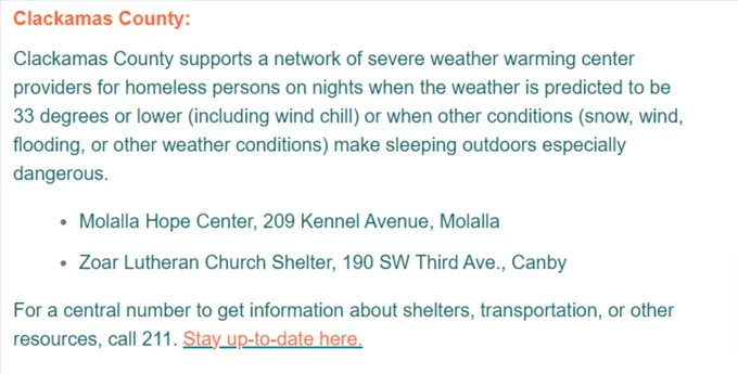 Clackamas County supports a network of severe weather warming center providers for homeless persons on nights when the weather is predicted to be 33 degrees or lower (including wind chill) or when other conditions (snow, wind, flooding, or other weather conditions) make sleeping outdoors especially dangerous.

Molalla Hope Center, 209 Kennel Avenue, Molalla

Zoar Lutheran Church Shelter, 190 SW Third Ave., Canby

For a central number to get information about shelters, transportation, or other resources, call 211. Stay up-to-date here.