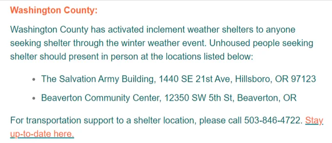 Washington County:

Washington County has activated inclement weather shelters to anyone seeking shelter through the winter weather event. Unhoused people seeking shelter should present in person at the locations listed below:

The Salvation Army Building, 1440 SE 21st Ave, Hillsboro, OR 97123

Beaverton Community Center, 12350 SW 5th St, Beaverton, OR

For transportation support to a shelter location, please call 503-846-4722. Stay up-to-date here.