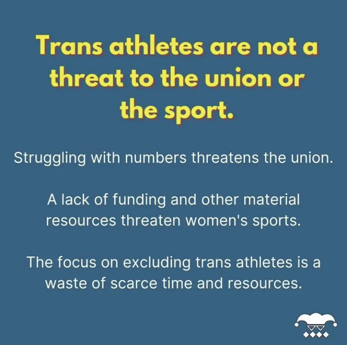 Yellow text on blue background reads "Trans athletes are not a threat to the union or the sport.  Struggling with numbers threatens the union.  A lack of funding and other material resources threaten women's sports.  The focus on excluding trans athletes is a waste of scarce time and resources."