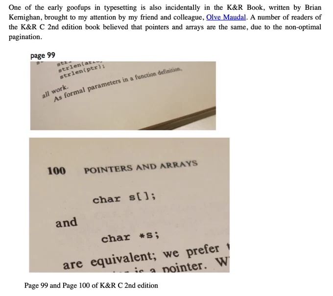 One of the early goofups in typesetting is also incidentally in the K&R Book, written by Brian Kernighan, brought to my attention by my friend and colleague, Olve Maudal. A number of readers of the K&R C 2nd edition book believed that pointers and arrays are the same, due to the non-optimal pagination.

"As formal parameters in a function definition,"

[pagebreak]

"char s[]; and char *s; are equivalent"