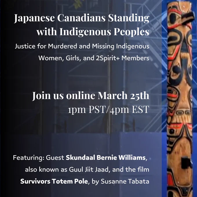 Image of Totem Pole. Text: Japanese Canadians Standing with Indigenous Peoples Justice for Murdered and Missing Indigenous Women, Girls, and 2Spirit  Members. Join us online March 25, 2023 at 1pm PST / 4pm EST. Featuring: Guest  Skundaal Bernie Williams, also known as Guul Jiit Jaad, and the film Survivors Totem Pole,  by Susanne Tabata.
