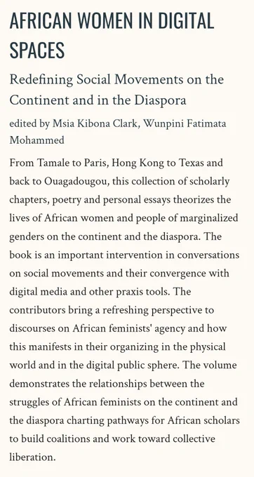 Book Blurb:

From Tamale to Paris, Hong Kong to Texas and back to Ouagadougou, this collection of scholarly chapters, poetry and personal essays theorizes the lives of African women and people of marginalized genders on the continent and the diaspora. The book is an important intervention in conversations on social movements and their convergence with digital media and other praxis tools. The contributors bring a refreshing perspective to discourses on African feminists' agency and how this manifests in their organizing in the physical world and in the digital public sphere. The volume demonstrates the relationships between the struggles of African feminists on the continent and the diaspora charting pathways for African scholars to build coalitions and work toward collective liberation.