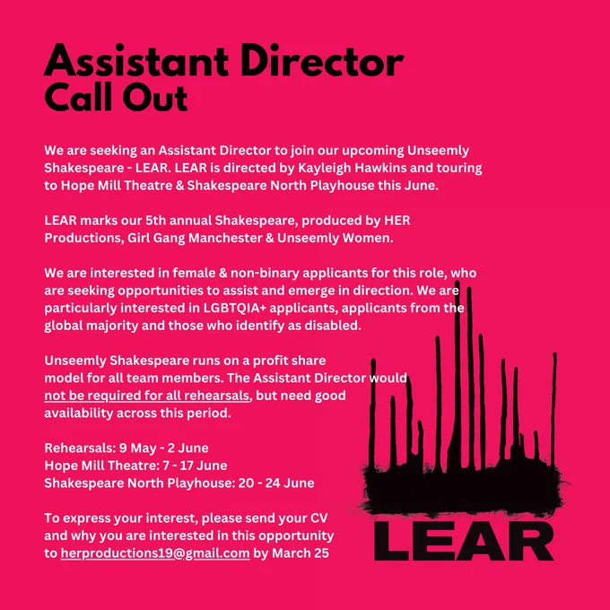 We are seeking an Assistant Director to join our upcoming Unseemly Shakespeare - LEAR 👑 
LEAR is directed by Kayleigh Hawkins and touring to Hope Mill Theatre & Shakespeare North Playhouse this June.
LEAR marks our 5th annual Shakespeare, produced by HER Productions, Girl Gang Manchester & Unseemly Women.
We are interested in female & non-binary applicants for this role, who are seeking opportunities to assist and emerge in direction. We are particularly interested in LGBTQIA  applicants, applicants from the global majority and those who identify as disabled. 
Unseemly Shakespeare runs on a profit share model for all team members. The Assistant Director would not be required for all rehearsals, but need good availability across this period.
Rehearsals: 9 May - 2 June
Hope Mill Theatre: 7 - 17 June
Shakespeare North Playhouse: 20 - 24 June
To express your interest, please send your CV and why you are interested in this opportunity to herproductions19@gmail.com by March 25.