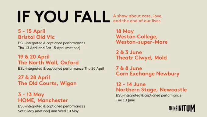 Image has text of:
If You Fall - A show about care, love, and the end of our lives
Then the UK tour dates:

5 - 15 April - Bristol Old Vic
BSL-integrated and captioned performances Thurs 13 April and Sat 15 April (matinee)

19 & 20 April - The North Wall, Oxford
BSL-integrated and captioned performance Thurs 20 April

27 & 28 April - The Old Courts, Wigan

3 - 13 May - HOME, Manchester
BSL-integrated and captioned performances Sat 6 May (matinee) and Wed 10 May

18 May - Weston College, Weston-super-Mare

2 & 3 June - Theatr Clwyd, Mold

7 & 8 June - Corn Exchange, Newbury

12 - 14 June - Northern Stage, Newcastle
BSL-integrated and captioned performance Tues 13 June
