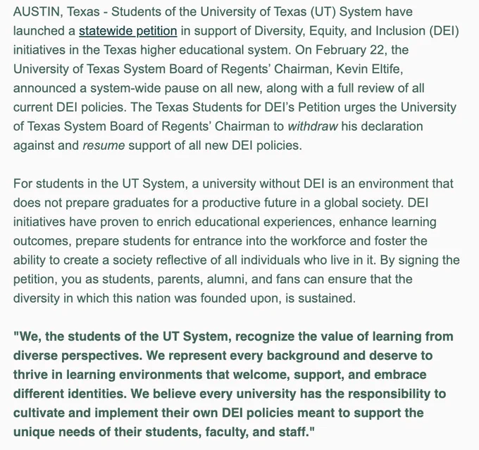 Text: AUSTIN, Texas - Students of the University of Texas (UT) System have launched a statewide petition in support of Diversity, Equity, and Inclusion (DEI) initiatives in the Texas higher educational system. On February 22, the University of Texas System Board of Regents’ Chairman, Kevin Eltife, announced a system-wide pause on all new, along with a full review of all current DEI policies. The Texas Students for DEI’s Petition urges the University of Texas System Board of Regents’ Chairman to withdraw his declaration against and resume support of all new DEI policies.  

For students in the UT System, a university without DEI is an environment that does not prepare graduates for a productive future in a global society. DEI initiatives have proven to enrich educational experiences, enhance learning outcomes, prepare students for entrance into the workforce and foster the ability to create a society reflective of all individuals who live in it.  ...