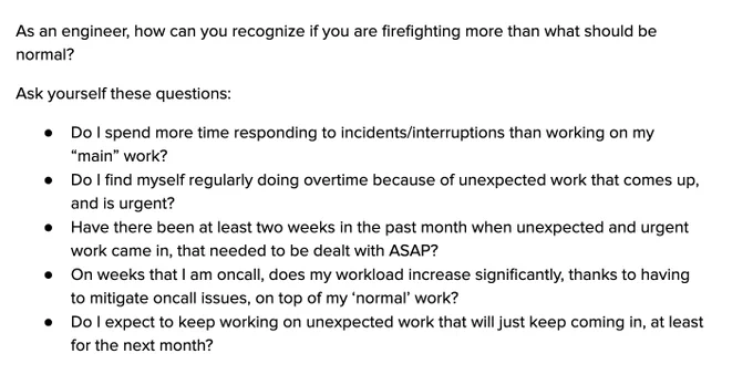 As an engineer, how can you recognize if you are firefighting more than what should be normal?
Ask yourself these questions:
Do I spend more time responding to incidents/interruptions than working on my “main” work?
Do I find myself regularly doing overtime because of unexpected work that comes up, and is urgent?
Have there been at least two weeks in the past month when unexpected and urgent work came in, that needed to be dealt with ASAP?
On weeks that I am oncall, does my workload increase significantly, thanks to having to mitigate oncall issues, on top of my ‘normal’ work?
Do I expect to keep working on unexpected work that will just keep coming in, at least for the next month?