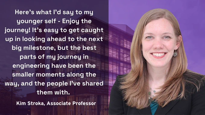 Transparent purple background of Clark Hall with a photo of BIOE Associate Professor, Kim Stroka and  answering the prompt: "What advice would you give to your younger self studying and working in ENG?" 

Stroka's  answer written in white letters is, "Here's what I'd say to my younger self - Enjoy the journey! It's easy to get caught up in looking ahead to the next big milestone, but the best parts of my journey in engineering have been the smaller moments along the way, and the people I've shared them with."