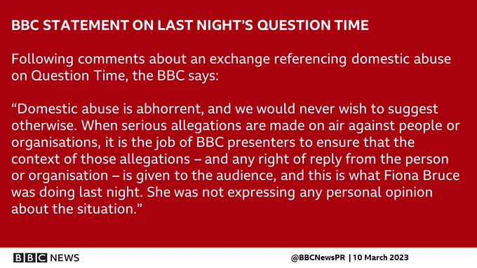 Following comments about an exchange referencing domestic abuse on Question Time, the BBC says Domestic abuse is abhorrent, and we would never wish to suggest otherwise. When serious allegations are made on air against people or organisations, it is the job of BBC presenters to ensure that the context of those allegations – and any right of reply from the person or organisation – is given to the audience, and this is what Fiona Bruce was doing last night. She was not expressing any personal opinion about the situation.”
