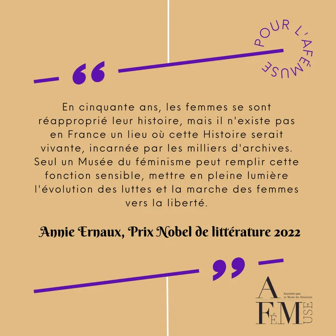 En cinquante ans, les femmes se sont réapproprié leur histoire, mais il n'existe pas en France un lieu où cette Histoire serait vivante, incarnée par les milliers d'archives. Seul un Musée du féminisme peut remplir cette fonction sensible, mettre en pleine lumière l'évolution des luttes et la marche des femmes vers la liberté.
Annie Ernaux, Prix Nobel de littérature 2022