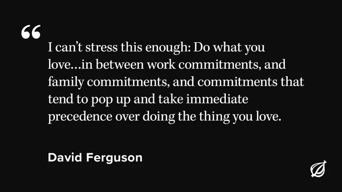 A black background with white text over it that reads "I can’t stress this enough: Do what you love…in between work commitments, and family commitments, and commitments that tend to pop up and take immediate precedence over doing the thing you love. " Attributed to David Ferguson.