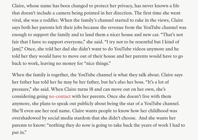 Claire, whose name has been changed to protect her privacy, has never known a life that doesn’t include a camera being pointed in her direction. The first time she went viral, she was a toddler. When the family’s channel started to rake in the views, Claire says both her parents left their jobs because the revenue from the YouTube channel was enough to support the family and to land them a nicer house and new car. “That’s not fair that I have to support everyone,” she said. “I try not to be resentful but I kind of [am].” Once, she told her dad she didn’t want to do YouTube videos anymore and he told her they would have to move out of their house and her parents would have to go back to work, leaving no money for “nice things.”

When the family is together, the YouTube channel is what they talk about. Claire says her father has told her he may be her father, but he’s also her boss. “It’s a lot of pressure,” she said. 
