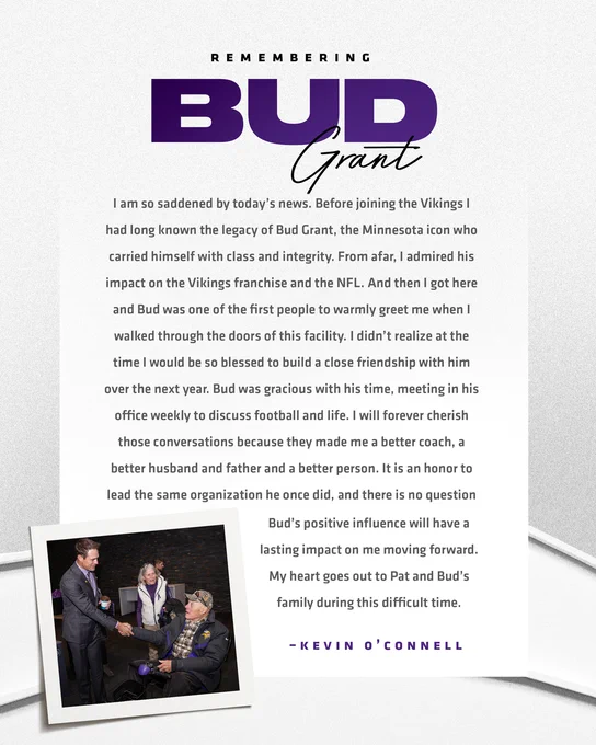 I am so saddened by today’s news. Before joining the Vikings I had long known the legacy of Bud Grant, the Minnesota icon who carried himself with class and integrity. From afar, I admired his impact on the Vikings franchise and the NFL. And then I got here and Bud was one of the first people to warmly greet me when I walked through the doors of this facility. I didn’t realize at the time I would be so blessed to build a close friendship with him over the next year. Bud was gracious with his time, meeting in his office weekly to discuss football and life. I will forever cherish those conversations because they made me a better coach, a better husband and father and a better person. It is an honor to lead the same organization he once did, and there is no question Bud’s positive influence will have a lasting impact on me moving forward. My heart goes out to Pat and Bud’s family during this difficult time.