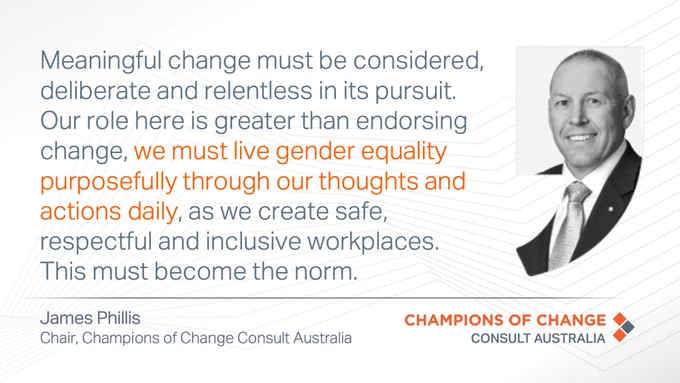 Quote from James Phillis - Chair, Champions of Change Consult Australia: Meaningful change must be considered, deliberate and relentless in its pursuit. Our role here is greater than endorsing change, we must live gender equality purposefully through our thoughts and actions daily, as we create safe, respectful and inclusive workplaces. This must become the norm. 
