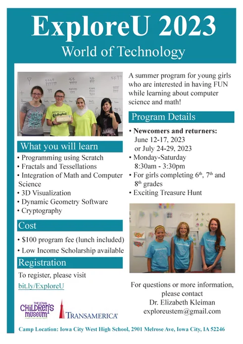 Flyer for ExploreU 2023 with two pictures of past participants - and sponsor/partner logos
World of Technology
Program Details
What you will learn
• Programming using Scratch
• Fractals and Tessellations
• Integration of Math and Computer
Science
• 3D Visualization
• Dynamic Geometry Software
• Cryptography
Cost
• $100 program fee (lunch included)
• Low Income Scholarship available
Registration
To register, please visit
bit.ly/ExploreU
• Newcomers and returners:
June 12-17, 2023
or July 24-29, 2023
• Monday-Saturday
8:30am - 3:30pm
• For girls completing 6th, 7th and
8th grades
• Exciting Treasure Hunt
A summer program for young girls
who are interested in having FUN
while learning about computer
science and math!
For questions or more information,
please contact
Dr. Elizabeth Kleiman
exploreustem@gmail.com
Camp Location: Iowa City West High School, 2901 Melrose Ave, Iowa City, IA 52246