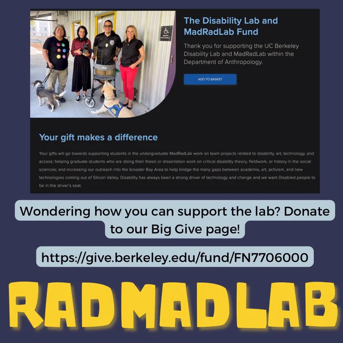 Flyer with a navy blue background. A screenshot from the Disability Lab and MadRadLab Fund site reads “thank you for supporting the UC Berkeley Disability Lab and MadRadLab within the Department of Anthropology.” To its left is a photo of lab leaders Karen & Nate, lab dogs Momo & Starlyn, and PBS crew that shot a segment on the lab. Beneath the website screenshot, text reads “Wondering how you can support the lab? Donate to our Big Give page!, at https://give.berkeley.edu/fund/FN7706000.” At the bottom of the flyer, huge text reads RADMADLAB in yellow font and playful, robot-esque font”