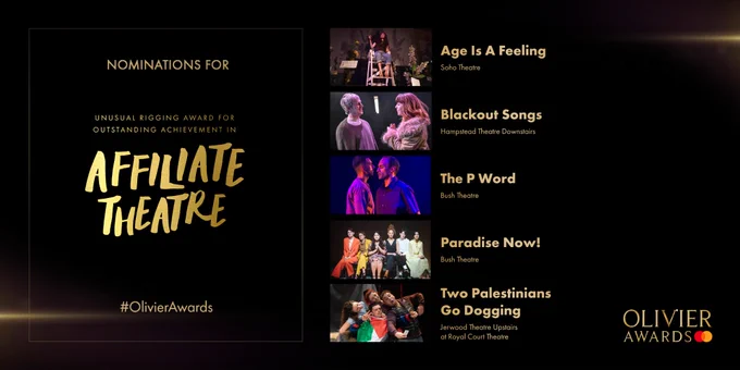 Nominees for Unusual Rigging Award for Outstanding Achievement in Affiliate Theatre:
Age Is A Feeling
at Soho Theatre
-
Blackout Songs
at Hampstead Theatre Downstairs
-
The P Word
at Bush Theatre
-
Paradise Now!
at Bush Theatre
-
Two Palestinians Go Dogging 
at Jerwood Theatre Upstairs 
at The Royal Court Theatre