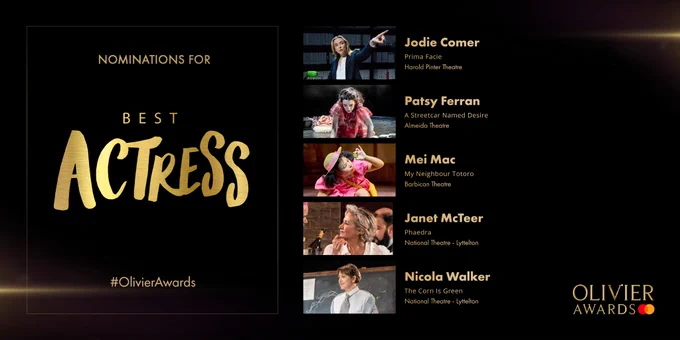 Nominations for Best Actress are:
Jodie Comer 
Prima Facie
Harold Pinter Theatre
-
Patsy Ferran
A Streetcar Named Desire
Almeida Theatre
-
Mei Mac
My Neighbour Totoro
Barbican Theatre
-
Janet McTeer
Phaedra
National Theatre - Lyttelton
-
Nicola Walker
The Corn Is Green
National Theatre - Lyttelton