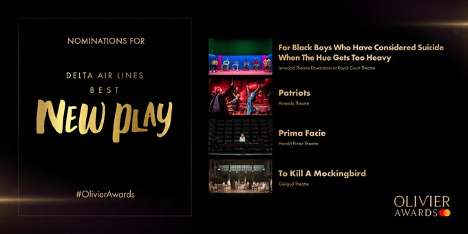 Nominees for Delta Air Lines Best New Play are: 
For Black Boys Who Have Considered Suicide When The Hue Gets Too Heavy
Jerwood Theatre Downstairs 
at the Royal Court Theatre
-
Patriots
Almeida Theatre
-
Prima Facie
Harold Pinter Theatre
-
To Kill A Mockingbird
Gielgud Theatre