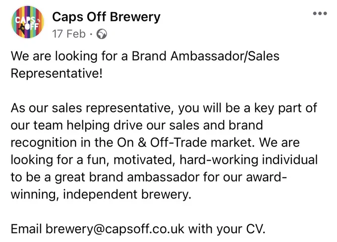 We are looking for a Brand Ambassador/Sales Representative!

As our sales representative, you will be a key part of our team helping drive our sales and brand recognition in the On & Off-Trade market. We are looking for a fun, motivated, hard-working individual to be a great brand ambassador for our award-winning, independent brewery.

Email brewery@capsoff.co.uk with your CV.