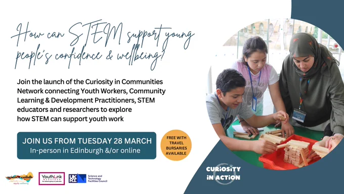 How can STEM support young people's confidence & wellbeing?
Join the launch of the Curiosity in Communities Network connecting Youth Workers, Community Learning & Development Practitioners, STEM educators and researchers to explore
how STEM can support youth work

JOIN US FROM TUESDAY 28 MARCH
In-person in Edinburgh &/or online