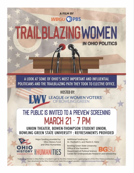 A film by WBGU-PBS
Trailblazing Women in Ohio Politics
A look at some of Ohio's most important and influential politicians and the trailblazing path they took to elective office. 

Hosted by: League of Women Voters of Bowling Green 

The public is invited to a preview screening March 21-7 PM 

Union Theater, BTSU BGSU: Refreshments Provided 

Major funding provided by Ohio History Fund and Ohio Humanities, Bowling Green State University (Political Science and the Office of the President, Center for Undergraduate Research and Scholarship). Additional funding by: Dr. Maribeth S. and Martin E Rahe
