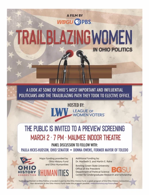 A film by WBGU-PBS
Trailblazing Women in Ohio Politics
A look at some of Ohio's most important and influential politicians and the trailblazing path they took to elective office. 

Hosted by: League of Women Voters of Bowling Green 

The public is invited to a preview screening March 2-7 PM 

Maumee Indoor Theatre 
Panel Discussion to follow with: Paula Hicks-Hudson, Ohio Senator, Donna Owens, former Mayor of Toledo.

Major funding provided by Ohio History Fund and Ohio Humanities, Bowling Green State University (Political Science and the Office of the President, Center for Undergraduate Research and Scholarship). Additional funding by: Dr. Maribeth S. and Martin E Rahe
