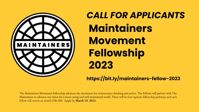 A rectangular image with the Maintainers logo and text over a yellow background. The Maintainers logo is a circle patterned to look like a manhole cover or maintenance cover, with the word “Maintainers” in the middle. The text reads “The Maintainers Movement Fellowship advances the movement for maintenance thinking and action. The Fellows will partner with The Maintainers to advance our vision for a more caring and well-maintained world. There will be four separate fellowship pathways and each fellow will receive an award of $6,500.  Apply by March 29, 2023. 
