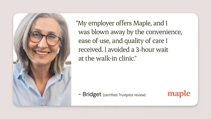 "My employer offers Maple, and I was blown away by the convenience, ease of use, and quality of care I received. I avoided a 3-hour wait at the walk-in clinic."

- Bridget (certified Trustpilot review)
