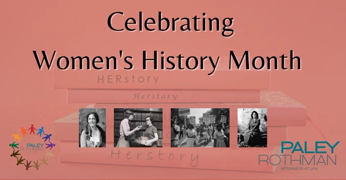 Women’s History Month began in Santa Rosa, California in 1978 as a local, weeklong celebration honoring contributions women made to culture and history within society. Over time, the concept has expanded into observing the entire month of March, and has been consistently acknowledged by annual presidential proclamations since 1995.

Paley Rothman's Diversity Committee’s mission continues to be rooted in educating ourselves, our peers, and our colleagues. Women’s history encompasses such a vast, diverse scope of successes. We encourage you to review resources such as https://womenshistorymonth.gov/, where the Library of Congress, National Archives, and the Smithsonian Institution, amongst many others offer endless material consisting of women’s contributions throughout history.