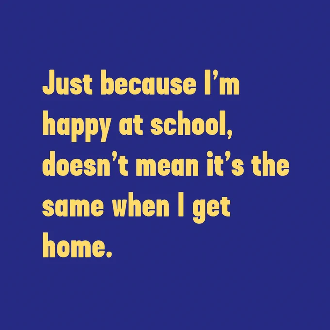 Just because I'm happy at school, doesn't mean it's the same when I get home.