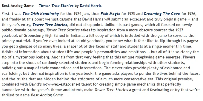 Best Analog Game — Tower Tree Stories by David Harris

Tower Tree Stories takes its inspiration from the 1927 yearbook of Greensburg High School in Indiana, a full copy of which is included with the game to serve as the primary material. If you’ve ever looked at an old yearbook, you know what it feels like to flip through its pages: you get a glimpse of so many lives, a snapshot of the faces of staff and students at a single moment in time, tidbits of information about student life and people’s personalities and ambitions…. but all of it is so clearly the tip of a mysterious iceberg. And it’s from that very feeling that this unique roleplaying game emerges. Players step into the shoes of randomly selected students and begin forming relationships with other students, building out a map of their connections and interactions.
