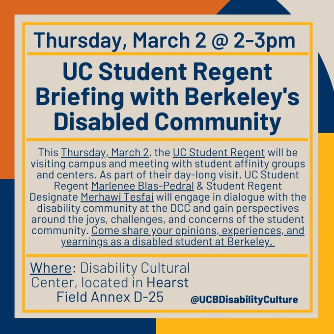 flyer with muted and earth-tones in the background. In the center is a grey/brownish square with yellow lines breaking up texts. From the top it reads, “Thursday, March 2, @ 2-3pm, UC Student Regent Briefing with Berkeley's Disabled Community; This Thursday, March 2, the UC Student Regent will be visiting campus and meeting with student affinity groups and centers. As part of their day-long visit, UC Student Regent Marlenee Blas-Pedral & Student Regent Designate Merhawi Tesfai will engage in dialogue with the disability community at the DCC and gain perspectives around the joys, challenges, and concerns of the student community. Come share your opinions, experiences, and yearnings as a disabled student at Berkeley; “Where: Disability Cultural Center, located in Hearst Annex D-25. @UCBDisabilityCulture”