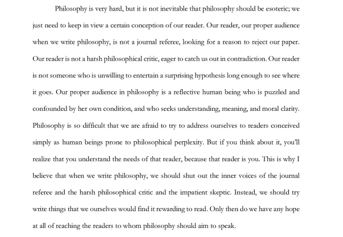 Philosophy is very hard, but it is not inevitable that philosophy should be esoteric; we just need to keep in view a certain conception of our reader. Our reader, our proper audience when we write philosophy, is not a journal referee, looking for a reason to reject our paper. Our reader is not a harsh philosophical critic, eager to catch us out in contradiction. Our reader is not someone who is unwilling to entertain a surprising hypothesis long enough to see where it goes. Our proper audience in philosophy is a reflective human being who is puzzled and confounded by her own condition, and who seeks understanding, meaning, and moral clarity. Philosophy is so difficult that we are afraid to try to address ourselves to readers conceived simply as human beings prone to philosophical perplexity. But if you think about it, you’ll realize that you understand the needs of that reader, because that reader is you. 