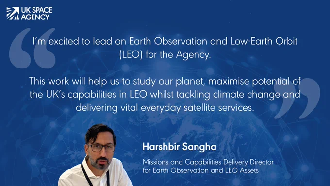 "I'm excited to lead on Earth Observation and Low-Earth Orbit (LEO) for the Agency. This work will help us to study our planet, maximise potential of the UK's capabilities in LEO whilst tackling climate change and delivering vital everyday satellite services." Harshbir Sangha, Mission and Capabilities Delivery Director for Earth Observation and LEO assets.