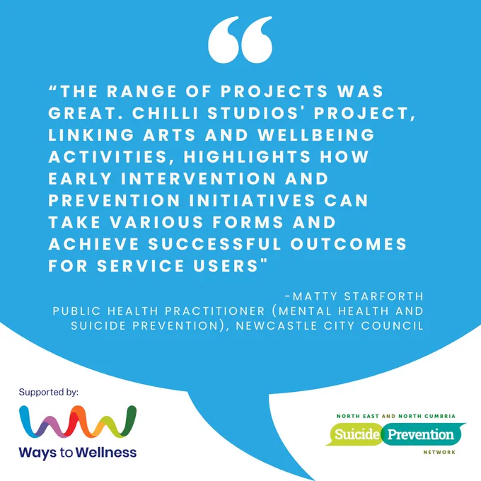 “the range of projects was great. Chilli Studios' project, linking arts and wellbeing activities, highlights how early intervention and prevention initiatives can take various forms and achieve successful outcomes for service users"

-Matty Starforth, Public Health Practitioner (Mental Health and Suicide Prevention), Newcastle City Council. Logos: Ways to Wellness and NENC Suicide Prevention Network