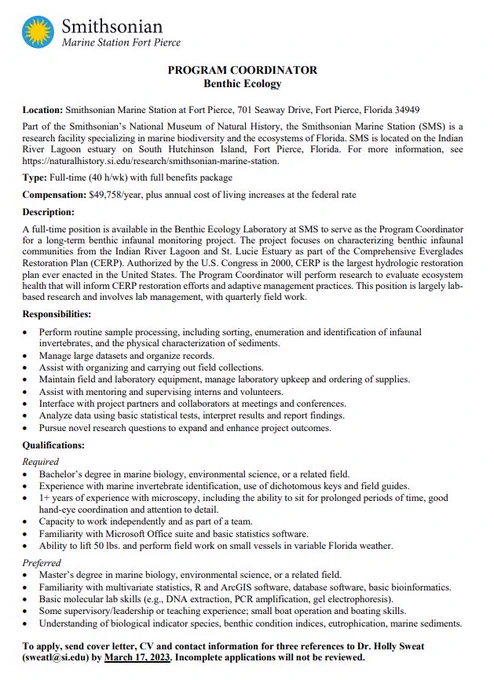 Job description for Program Coordinator of the Benthic Ecology Lab at the Smithsonian Marine Station in Fort Pierce, Florida. 

Type: Full-time (40 h/wk) with full benefits package

Compensation: $49,758/year, plus annual cost of living increases at the federal rate

Description: A full-time position is available in the Benthic Ecology Laboratory at SMS to serve as the Program Coordinator for a long-term benthic infaunal monitoring project. The project focuses on characterizing benthic infaunal communities from the Indian River Lagoon and St. Lucie Estuary as part of the Comprehensive Everglades Restoration Plan (CERP). Authorized by the US Congress in 2000, CERP is the largest hydrologic restoration plan ever enacted in the US. The Program Coordinator will perform research to evaluate ecosystem health that will inform CERP restoration efforts and adaptive management practices. This position is largely lab-based research and involves lab management, with quarterly field work. 